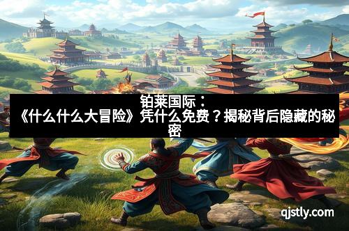 铂莱国际：《什么什么大冒险》凭什么免费？揭秘背后隐藏的秘密